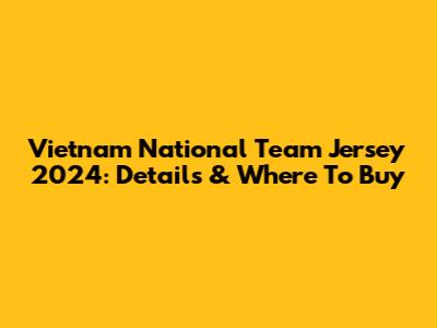 Vietnam National Team Jersey 2024: Details & Where To Buy