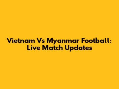 Vietnam Vs Myanmar Football: Live Match Updates