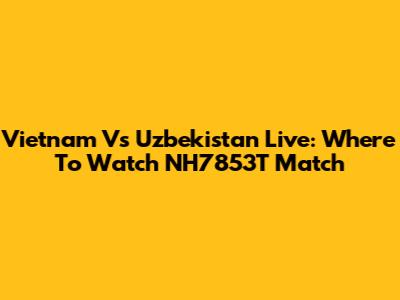 Vietnam Vs Uzbekistan Live: Where To Watch NH7853T Match