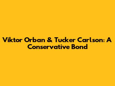 Viktor Orban & Tucker Carlson: A Conservative Bond