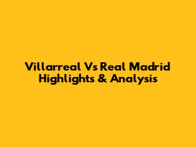 Villarreal Vs Real Madrid Highlights & Analysis