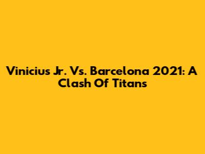 Vinicius Jr. Vs. Barcelona 2021: A Clash Of Titans