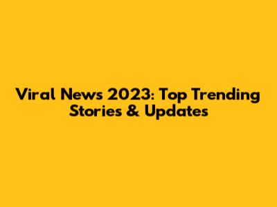 Viral News 2023: Top Trending Stories & Updates