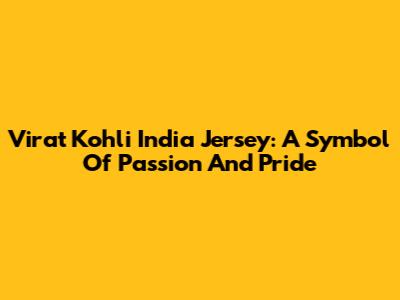 Virat Kohli India Jersey: A Symbol Of Passion And Pride