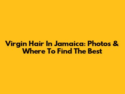 Virgin Hair In Jamaica: Photos & Where To Find The Best