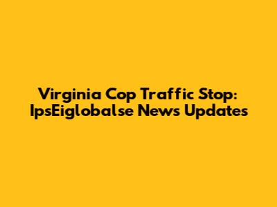 Virginia Cop Traffic Stop: IpsEiglobalse News Updates