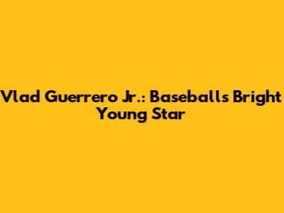 Vlad Guerrero Jr.: Baseball's Bright Young Star