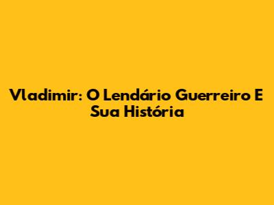 Vladimir: O Lendário Guerreiro E Sua História