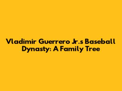 Vladimir Guerrero Jr.'s Baseball Dynasty: A Family Tree