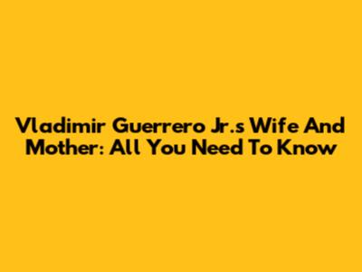 Vladimir Guerrero Jr.'s Wife And Mother: All You Need To Know