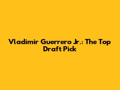 Vladimir Guerrero Jr.: The Top Draft Pick