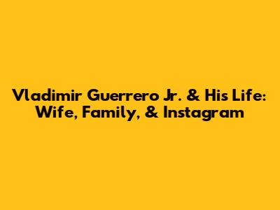 Vladimir Guerrero Jr. & His Life: Wife, Family, & Instagram