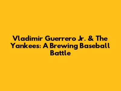 Vladimir Guerrero Jr. & The Yankees: A Brewing Baseball Battle