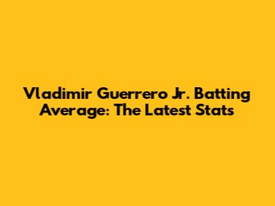 Vladimir Guerrero Jr. Batting Average: The Latest Stats