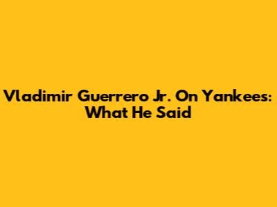 Vladimir Guerrero Jr. On Yankees: What He Said