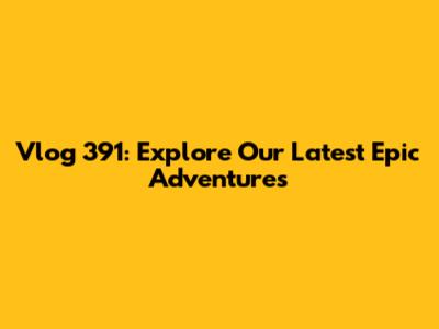 Vlog 391: Explore Our Latest Epic Adventures