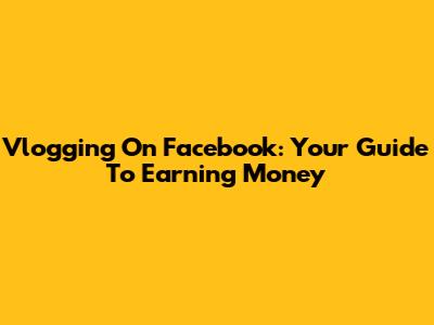 Vlogging On Facebook: Your Guide To Earning Money