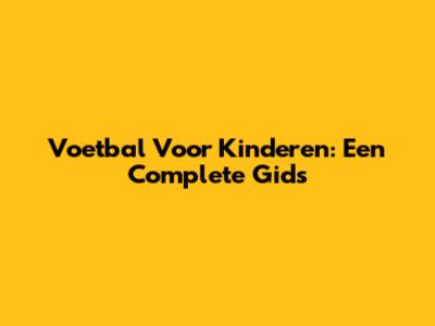 Voetbal Voor Kinderen: Een Complete Gids