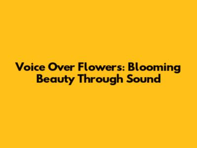 Voice Over Flowers: Blooming Beauty Through Sound