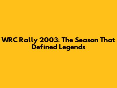 WRC Rally 2003: The Season That Defined Legends