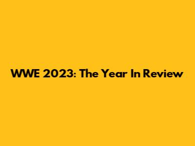 WWE 2023: The Year In Review