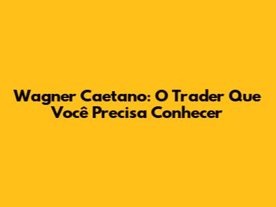 Wagner Caetano: O Trader Que Você Precisa Conhecer