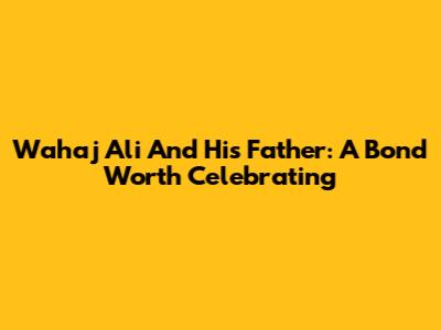 Wahaj Ali And His Father: A Bond Worth Celebrating