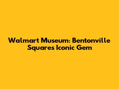 Walmart Museum: Bentonville Square's Iconic Gem