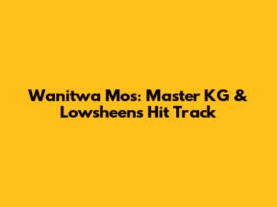 Wanitwa Mos: Master KG & Lowsheen's Hit Track