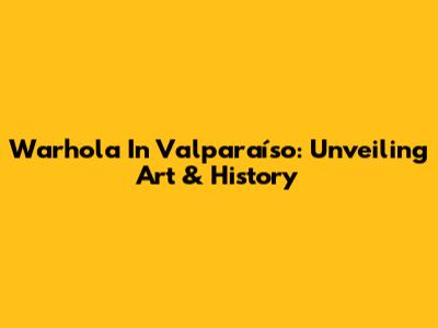 Warhola In Valparaíso: Unveiling Art & History