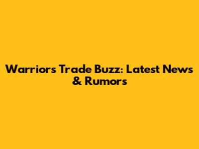 Warriors Trade Buzz: Latest News & Rumors