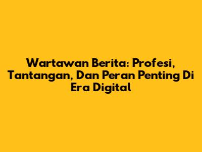Wartawan Berita: Profesi, Tantangan, Dan Peran Penting Di Era Digital