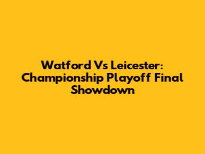 Watford Vs Leicester: Championship Playoff Final Showdown