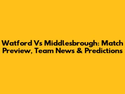 Watford Vs Middlesbrough: Match Preview, Team News & Predictions
