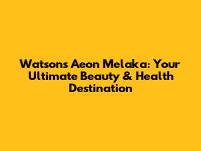 Watsons Aeon Melaka: Your Ultimate Beauty & Health Destination