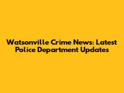Watsonville Crime News: Latest Police Department Updates