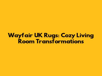 Wayfair UK Rugs: Cozy Living Room Transformations