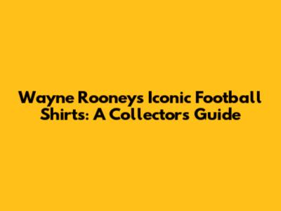 Wayne Rooney's Iconic Football Shirts: A Collector's Guide