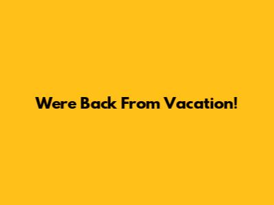 We're Back From Vacation!