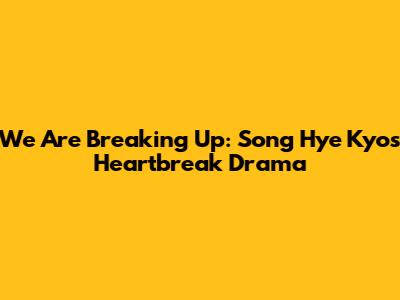 We Are Breaking Up: Song Hye Kyo's Heartbreak Drama