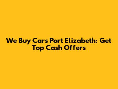 We Buy Cars Port Elizabeth: Get Top Cash Offers