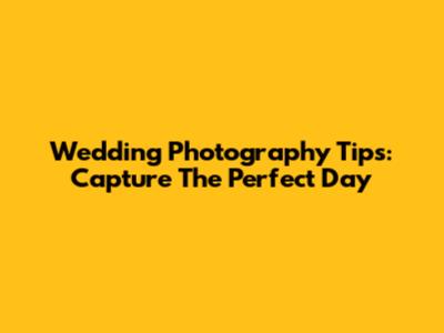 Wedding Photography Tips: Capture The Perfect Day