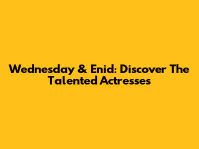 Wednesday & Enid: Discover The Talented Actresses
