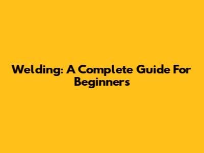 Welding: A Complete Guide For Beginners