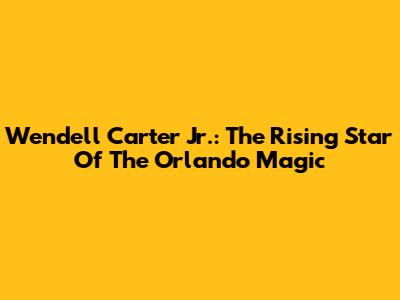 Wendell Carter Jr.: The Rising Star Of The Orlando Magic