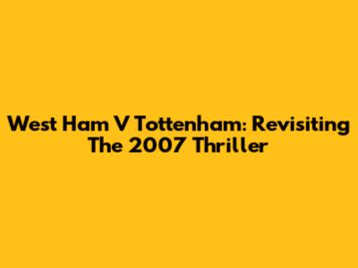 West Ham V Tottenham: Revisiting The 2007 Thriller