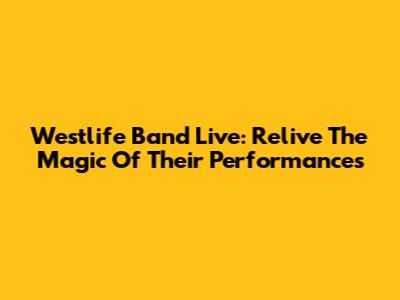 Westlife Band Live: Relive The Magic Of Their Performances