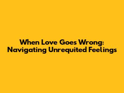 When Love Goes Wrong: Navigating Unrequited Feelings