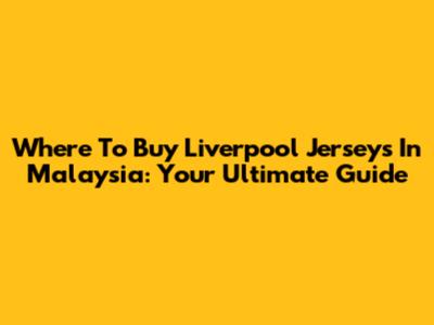 Where To Buy Liverpool Jerseys In Malaysia: Your Ultimate Guide
