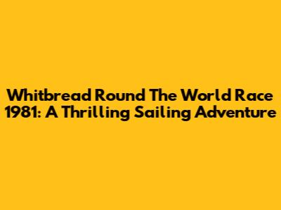Whitbread Round The World Race 1981: A Thrilling Sailing Adventure